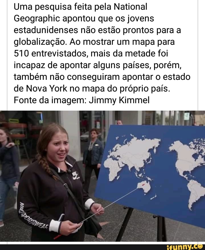 Uma pesquisa feita pela National
Geographic apontou que os jovens estadunidenses não estão prontos para a globalização. Ao mostrar um mapa para
510 entrevistados, mais da metade foi incapaz de apontar alguns países, porém, também não conseguiram apontar o estado de Nova York no mapa do próprio país.
Fonte da imagem: Jimmy Kimmel