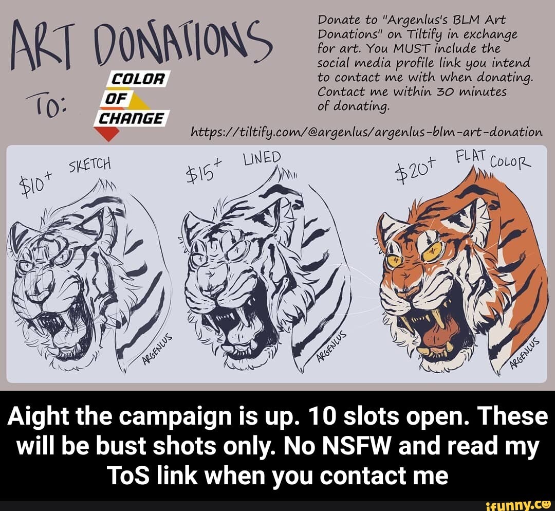 Donate to "Argenlus's BLM Art
4
0) Donations" on
Tiltify in exchange
for art. You MUST include the
social media profile link you intend
O
COLOR to contact me with when donating.
Contact me within 30 minutes
Lia
of donating. UT
D
4 https://tiltify.com/@argenlus/argenlus -blm-art -donation
AOS
ON AN
Aight the campaign is up. 10 slots open. These
will be bust shots only. No NSFW and read my
ToS link when you contact me - Aight the campaign is up. 10 slots open. These will be bust shots only. No NSFW and read my ToS link when you contact me