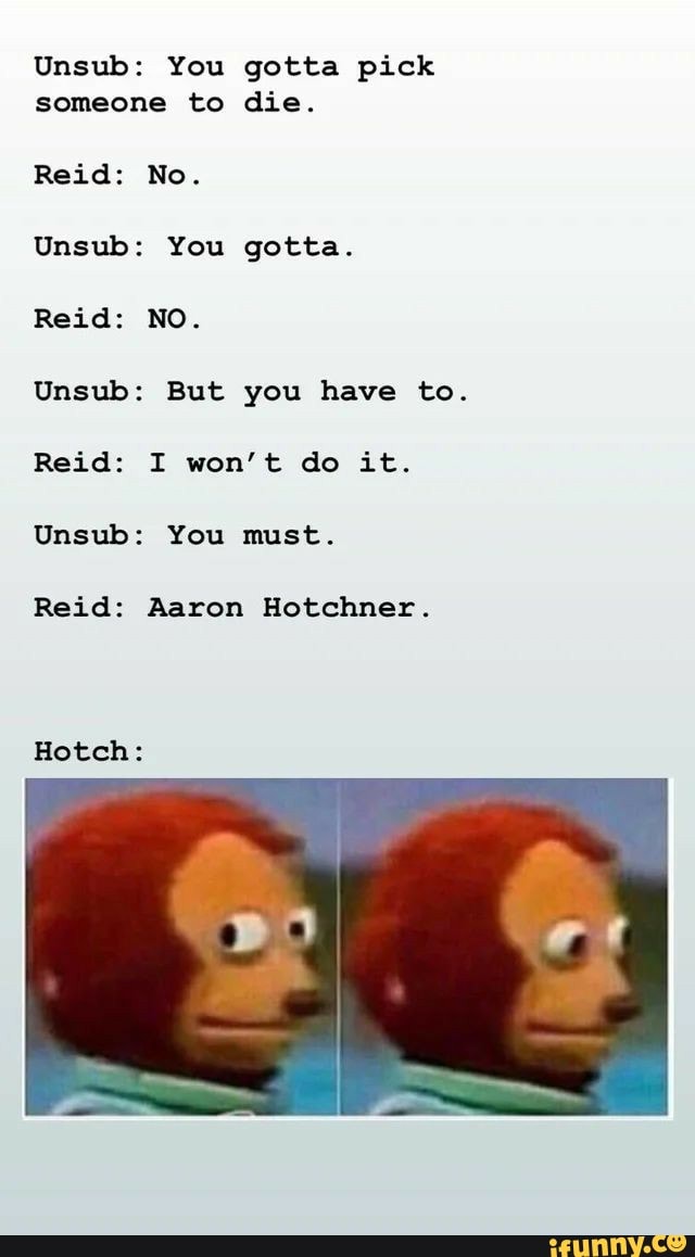 Unsub: You gotta pick someone to die.
Reid: No.
Unsub: You gotta.
Reid: NO.
Unsub: But you have to.
Reid: I won't do it.
Unsub: You must.
Reid: Aaron Hotchner.
Hotch: