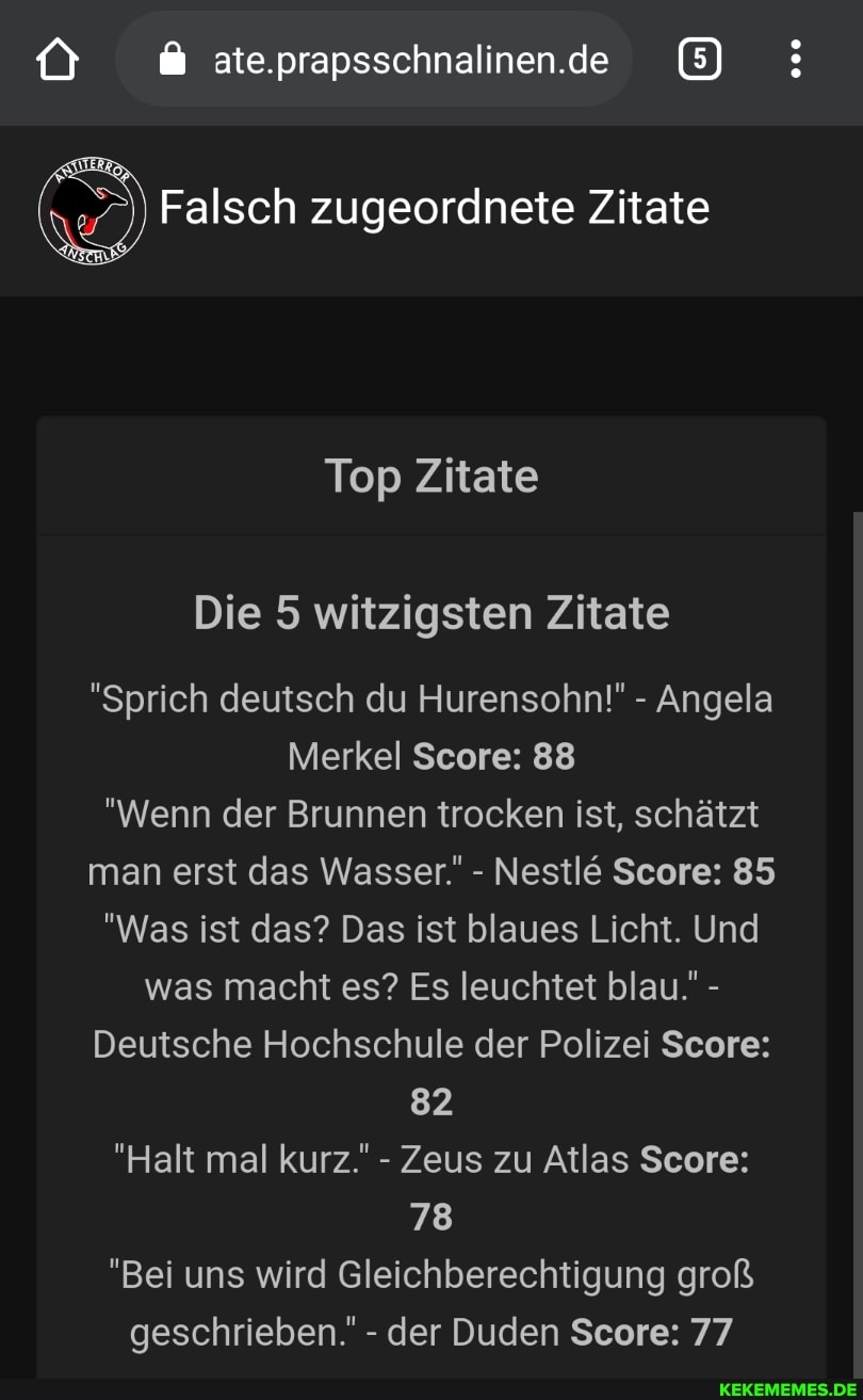 ate.prapsschnalinen.de
Falsch zugeordnete Zitate
Top Zitate
Die 5 witzigsten Zitate
"Sprich deutsch du Hurensohn!" - Angela
Merkel Score: 88
"Wenn der Brunnen trocken ist, schätzt man erst das Wasser." - Nestl& Score: 85
"Was ist das? Das ist blaues Licht. Und was macht es? Es leuchtet blau. -
Deutsche Hochschule der Polizei Score:
82
"Halt mal kurz." - Zeus zu Atlas Score:
78
"Bei uns wird Gleichberechtigung groß geschrieben.' - der Duden Score: 77