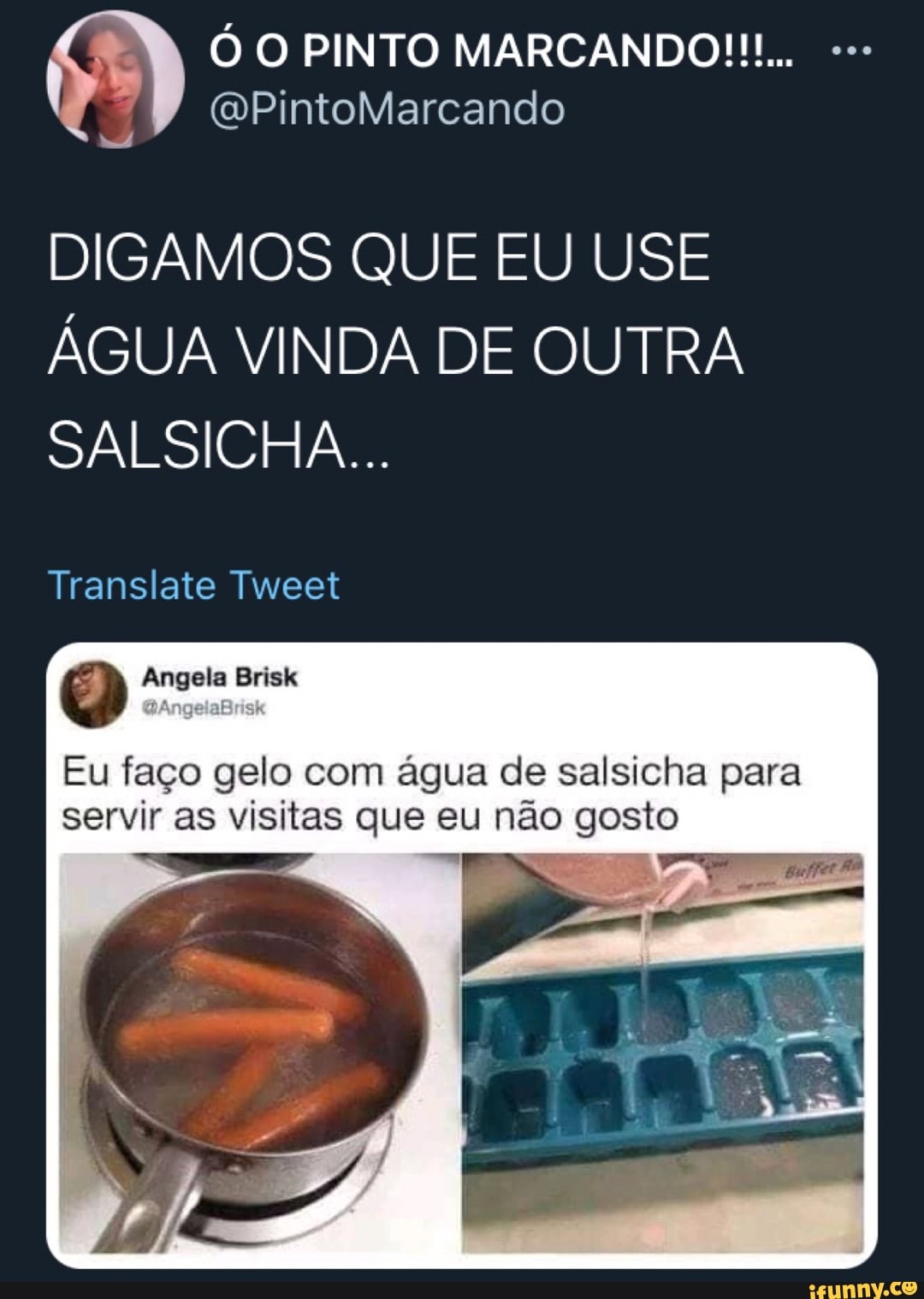 (QPintoMarcando
DIGAMOS QUE EU USE ÁGUA VINDA DE OUTRA SALSICHA...
Translate Tweet
Angela Brisk
Eu faço gelo com água de salsicha para servir as visitas que eu não gosto