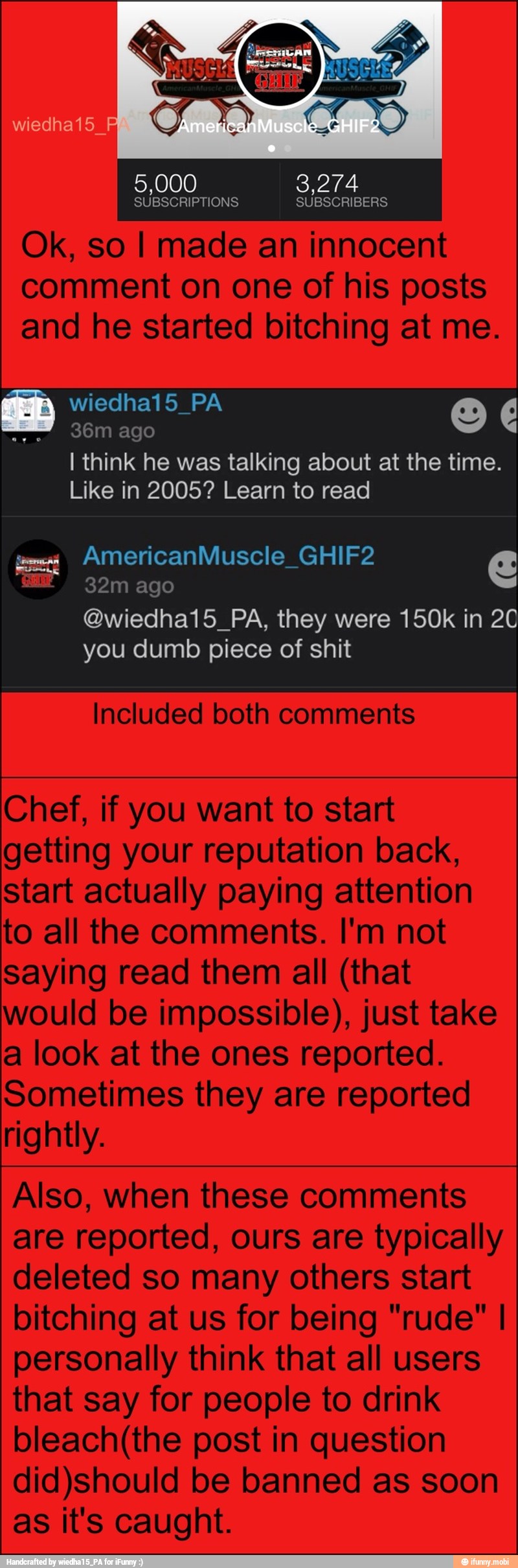 Ok, so I made an innocent
comment on one of his posts
ED
I think he was talking about at the time.
Like in 2005? Learn to read
32m ago
@wiedha15_PA, they were 150k in 20
you dumb piece of shit
Included both comments
Chef, if you want to start
getting your reputation back,
start actually paying attention
to all the comments. I'm not
saying read them all (that
would be impossible), just take