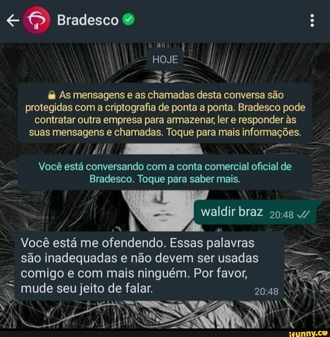 Bradesco &
HOJE ll
& As mensagens e as chamadas desta conversa são protegidas com a criptografia de ponta a ponta. Bradesco pode contratar outra empresa para armazenar, ler e responder ês suas mensagens e chamadas. Toque para mais informações.
Você está conversando com a conta comercial oficial de
Bradesco. Toque para saber mais.
waldir braz omas 4/
Você está me ofendendo. Essas palavras são inadequadas e não devem ser usadas comigo e com mais ninguém. Por favor,
mude seu jeito de falar.