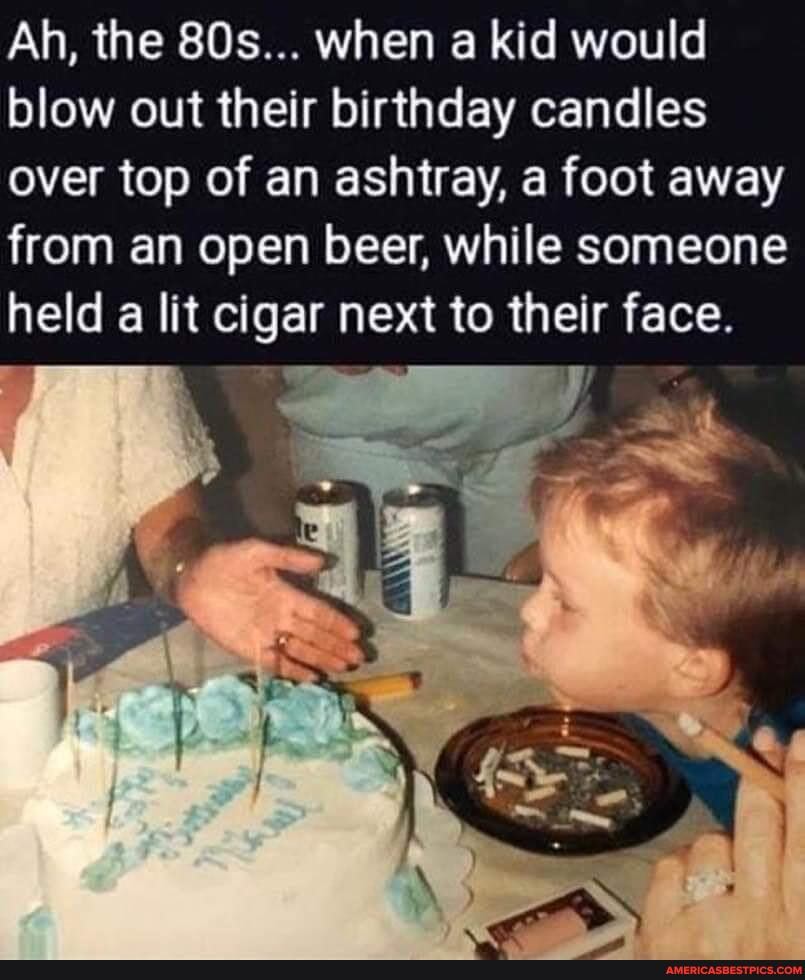 Ah, the when a kid would blow out their birthday candles over top of an ashtray, a foot away from an open beer, while someone held a lit cigar next to their face.