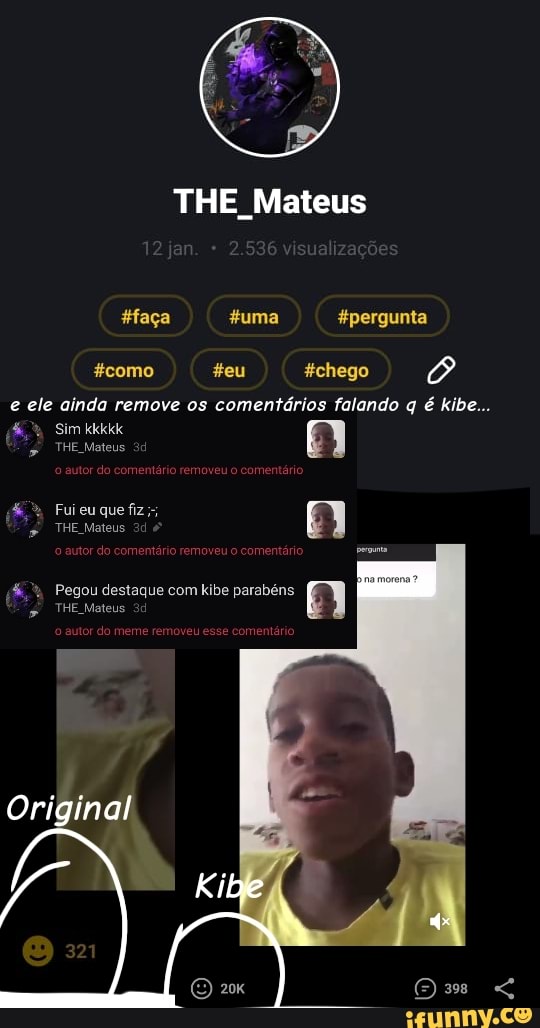 THE Mateus
faça uma pergunta
como teu chego
e ele ainda remove os comentários falando q é kibe...
Sim kkkkk
THE Mateus
Fuieuque fiz;;
THE Mateus
& Pegou destaque com kibe parabéns
THE Mateus
Original
Kibe
o autor do meme removeu esse comentário