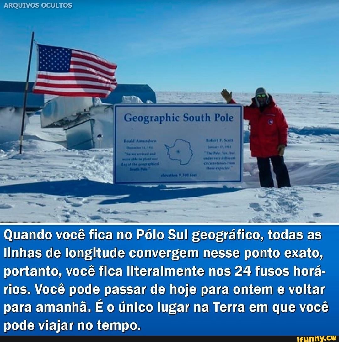 ARQUIVOS OCULTOS
Quando você fica no Pólo Sul geográfico, todas as linhas de longitude convergem nesse ponto exato, portanto, você fica literalmente nos 24 fusos horá- rios. Você pode passar de hoje para ontem e voltar
para amanhã. É o único lugar na Terra em que você pode viajar no tempo.