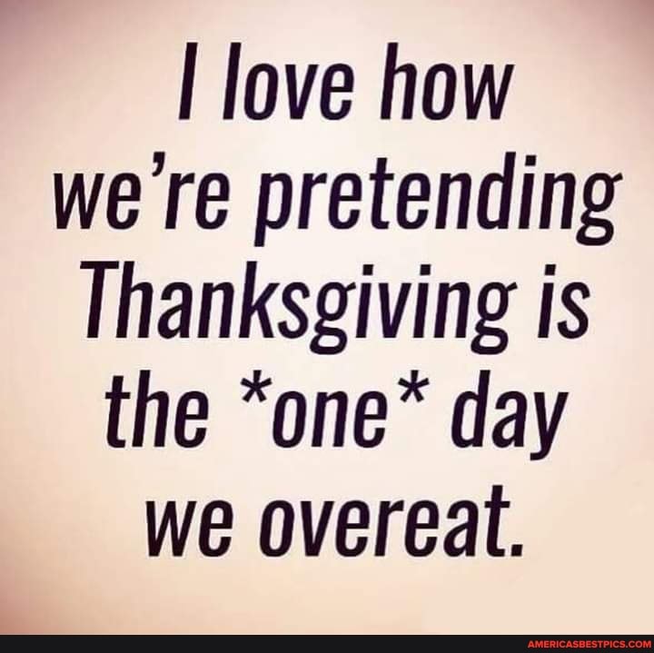 love how we re pretending
Thanksgiving is the "one* day we overeat.