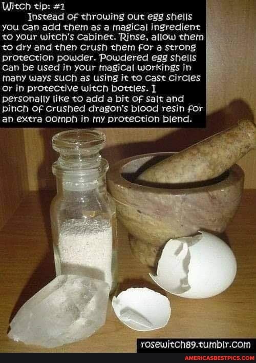 Witch tip: #2
Instead of throwing out egg shells you Can add them as a magical ingredient to your witch's Cabinet. Rinse, allow them to dry and then Crush them for a strong protection powder. Powdered egg shells
Can be used in your magical workings in many ways SUCh as using it to Cast Circles or in protective witch botties.
personally like to add a bit OF sait and pinch OF crushed dragon's blood resin for an extra oomph in my protection biend.