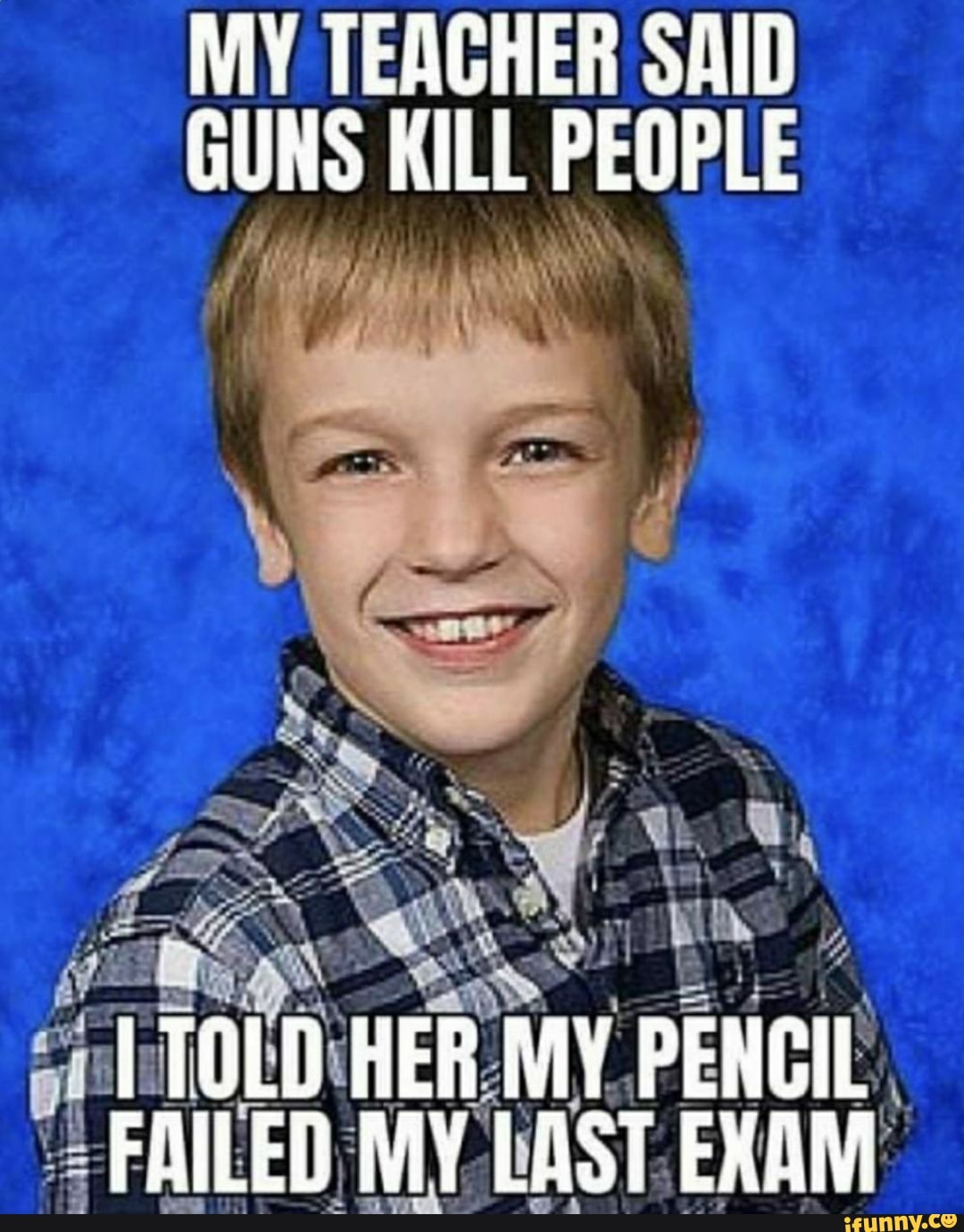 MY TEACHER SAID GUNS KILL PEOPLE
TOLD HER MY PENCIL FAILED MY LAST EXAM