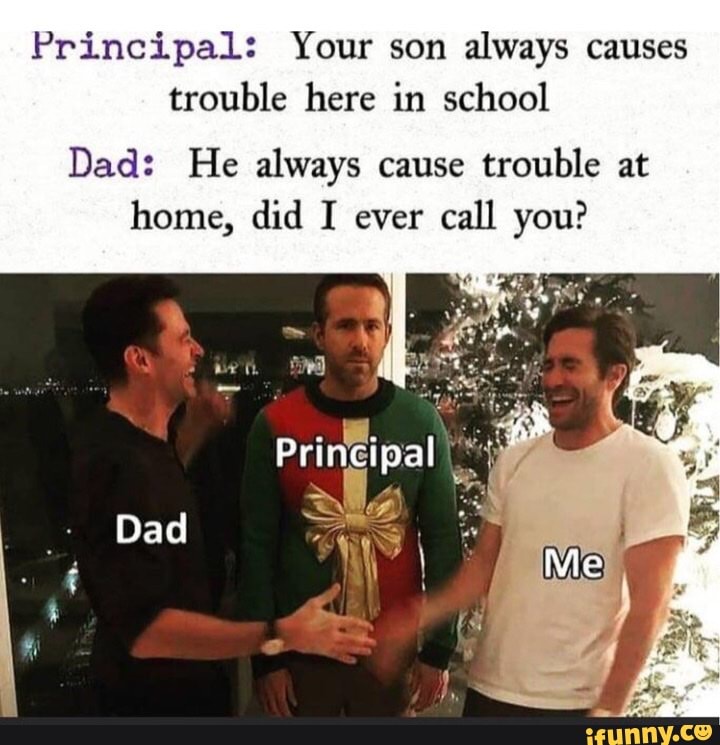 Principal: Your son always causes trouble here in school
Dad: He always cause trouble at
home, did I ever call you?
Printipal
Dad