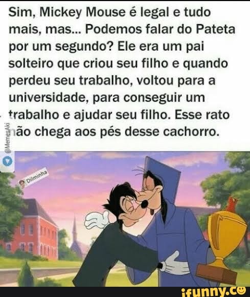 Sim, Mickey Mouse é legal e tudo
mais, mas... Podemos falar do Pateta
por um segundo? Ele era um pai
solteiro que criou seu filho e quando
perdeu seu trabalho, voltou para a
universidade, para conseguir um
trabalho e ajudar seu filho. Esse rato
ão chega aos pés desse cachorro.