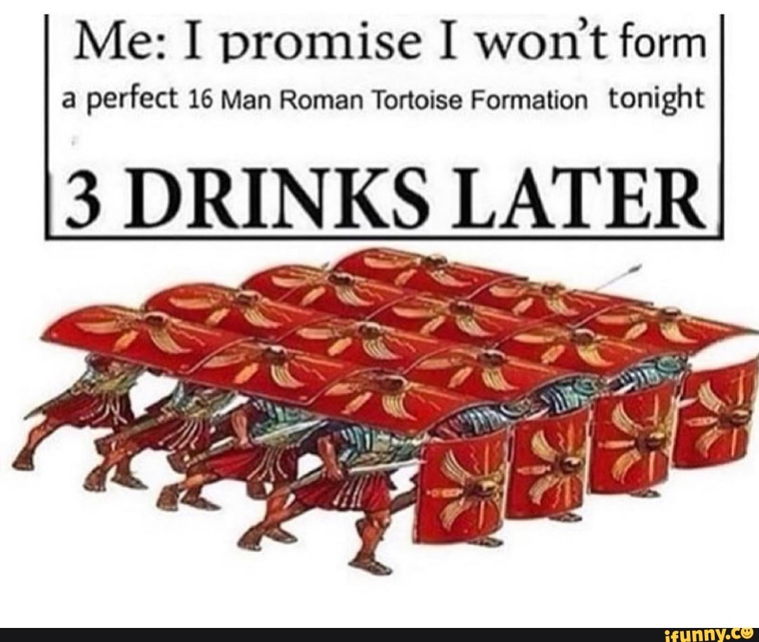 Me: I promise I won't form
a perfect 16 Man Roman Tortoise Formation tonight
3 DRINKS LATER