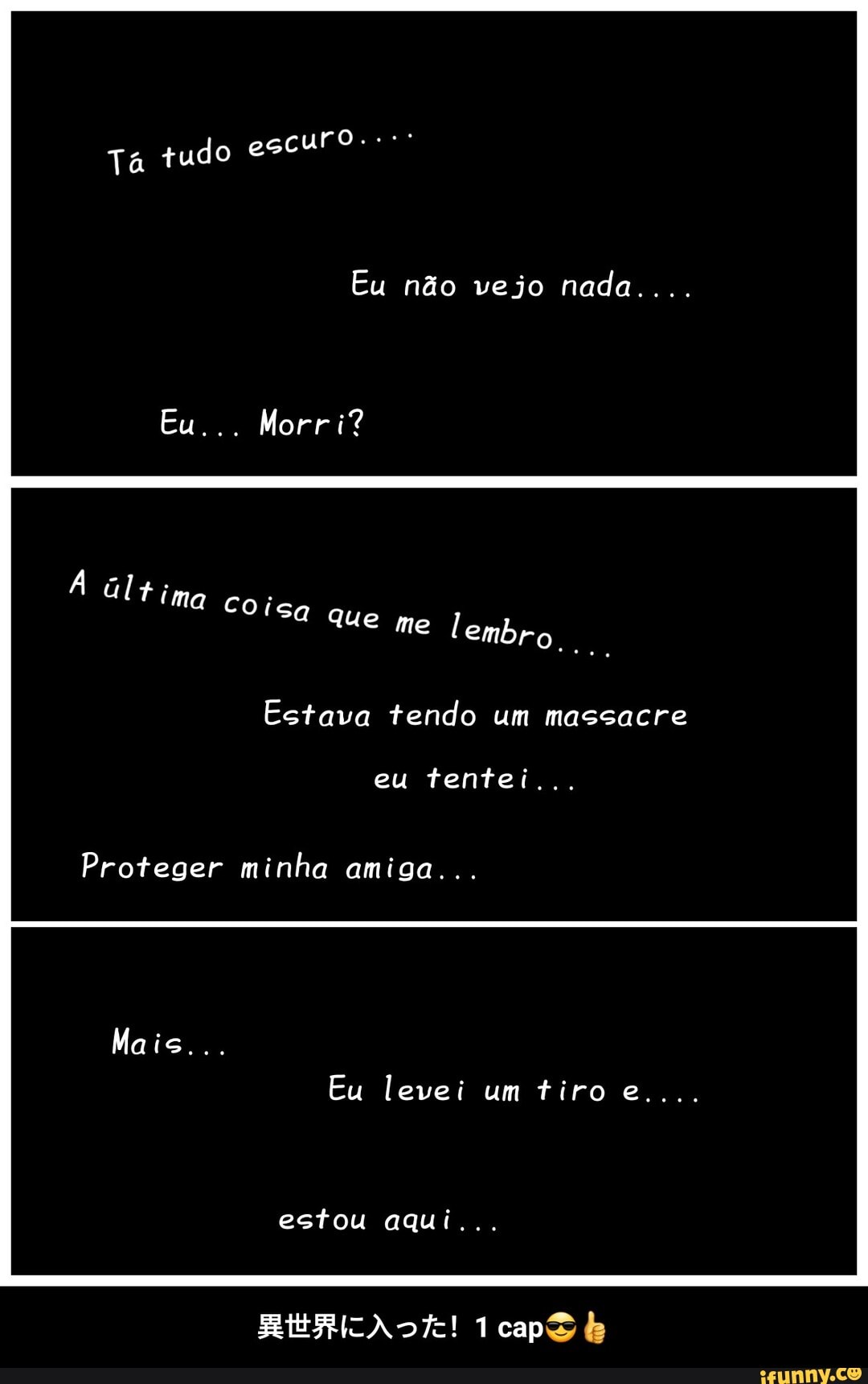 o escuro.
Ta tud
Eu não vejo nada....
Eu... Morri?
me tembr fima Coisa ue
Estava tendo um massacre
eu tentei...
Proteger minha amiga...
Mais...
Eu levei um tiro e....
estou aqui...
1capS - 異世界に入った!1 cap😎👍