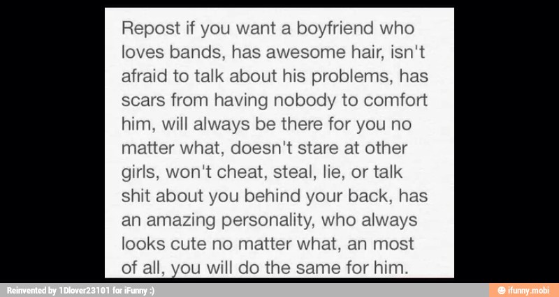 Repost if you want a boyfriend who
loves bands, has awesome hair, isn't
afraid to talk about his problems, has
scars from having nobody to comfort
him, will always be there for you no
matter what, doesn't stare at other
girls, won't cheat, steal, lie, or talk
shit about you behind your back, has
looks cute no matter what, an most
of all, you will do the same for him.