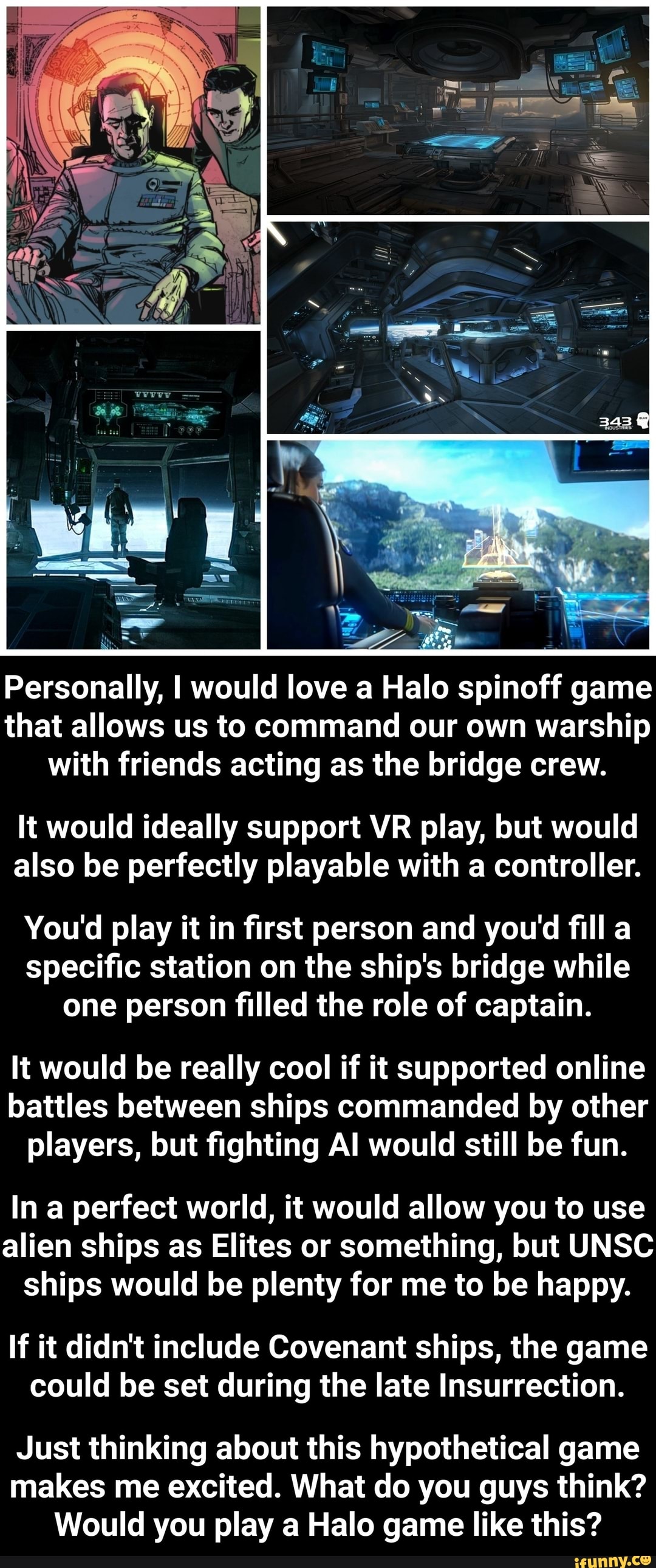 Personally, I would love a Halo spinoff game
that allows us to command our own warship
with friends acting as the bridge crew.
It would ideally support VR play, but would
also be perfectly playable with a controller.
You'd play it in first person and you'd fill a
specific station on the ship's bridge while
one person filled the role of captain.
It would be really cool if it supported online
battles between ships commanded by other
players, but fighting Al would still be fun.
In a perfect world, it would allow you to use
alien ships as Elites or something, but UNSC
ships would be plenty for me to be happy.