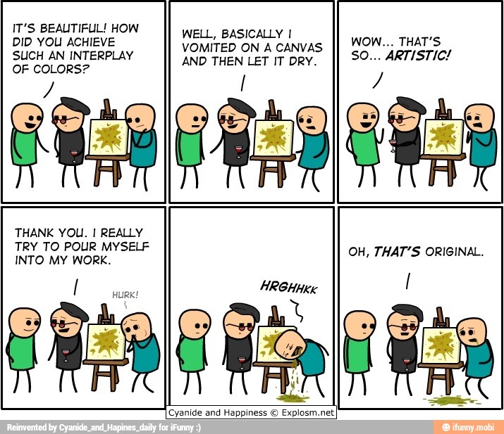 IT'S BEAUTIFUL! HOW
Wet, BASICALYT
BID OU ACHIEVE
VOMITED ON A CANVAS
SUCH AN INTERPLAY
OF COLORS?
AND THEN LET IT DRY.
[Cyanide and Happiness © Explosm.net