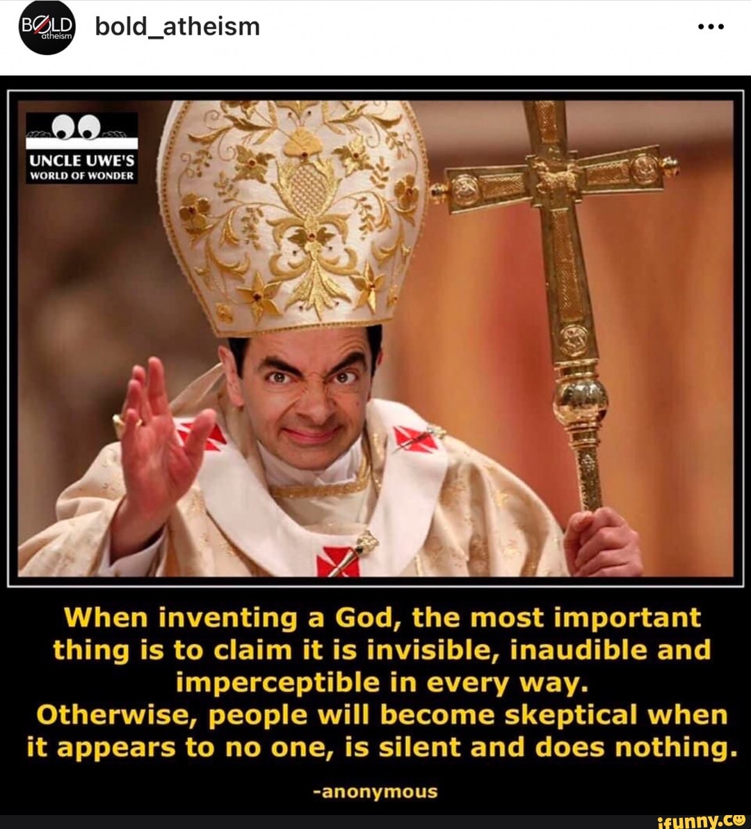 theism,
bold_atheism
UNCLE UWE'S WORLD OF WONDER
When inventing a God, the most important thing is to claim it is invisible, inaudible and imperceptible in every way.
Otherwise, people will become skeptical when it appears to no one, is silent and does nothing.
-anonymous