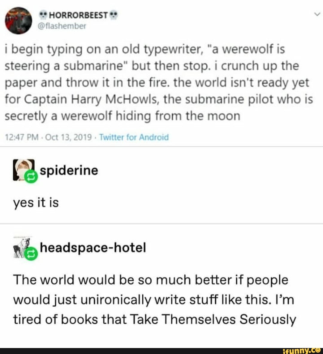 @flashember
i begin typing on an old typewriter, "a werewolf is
steering a submarine" but then stop. i crunch up the
paper and throw it in the fire. the world isn't ready yet
for Captain Harry McHowls, the submarine pilot who is
secretly a werewolf hiding from the moon
2019 Twitter for Android 2:47 PM
(a, spiderine
yes itis
nb headspace-hotel
The world would be so much better if people
would just unironically write stuff like this. I'm
tired of books that Take Themselves Seriously