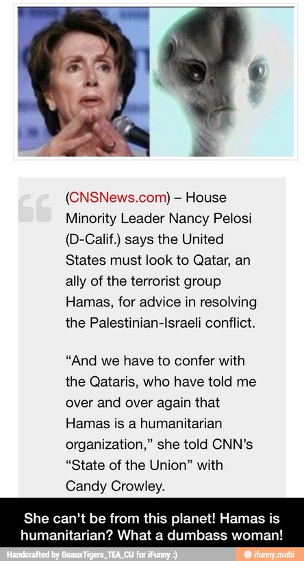 House
Minority Leader Nancy Pelosi
(D-Calif.) says the United
States must look to Qatar, an
ally of the terrorist group
Hamas, for advice in resolving
the Palestinian-Israeli conflict.
"And we have to confer with
the Qataris, who have told me
over and over again that
Hamas is a humanitarian
organization," she told CNN's
"State of the Union" with
Candy Crowley.
She can't be from this planet! Hama:
humanitarian? What a dumbass wom: - She can't be from this planet! Hamas is humanitarian? What a dumbass woman!