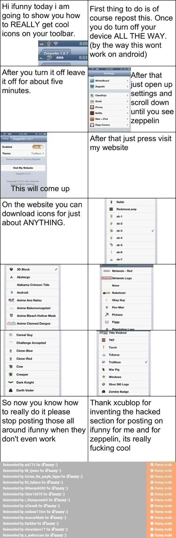 Hi ifunny today iam
going to show you how
to REALLY get cool
icons on your toolbar.
EEE or on android)
First thing to do is of
course repost this. Once
you do turn off your
device ALL THE WAY.
(by the way this wont
After you turn it off leave
it off for about five
minutes.
E After that
settings and
E scroll down
Bem
until you see
zeppelin
Grane come
This will come up
After that just press visit
my website
On the website you can
download icons for just
about ANYTHING.
30 Block
Abstergo
Alabama Crimson Tido
Android
'Anime Ano Natsu
Anime Bakemonogatar
'Anime Bleach Hollow Mask
'Anime Clannad Dangos
E) Cereal Guy
Challenge Accepted
Clone-Blue ee
