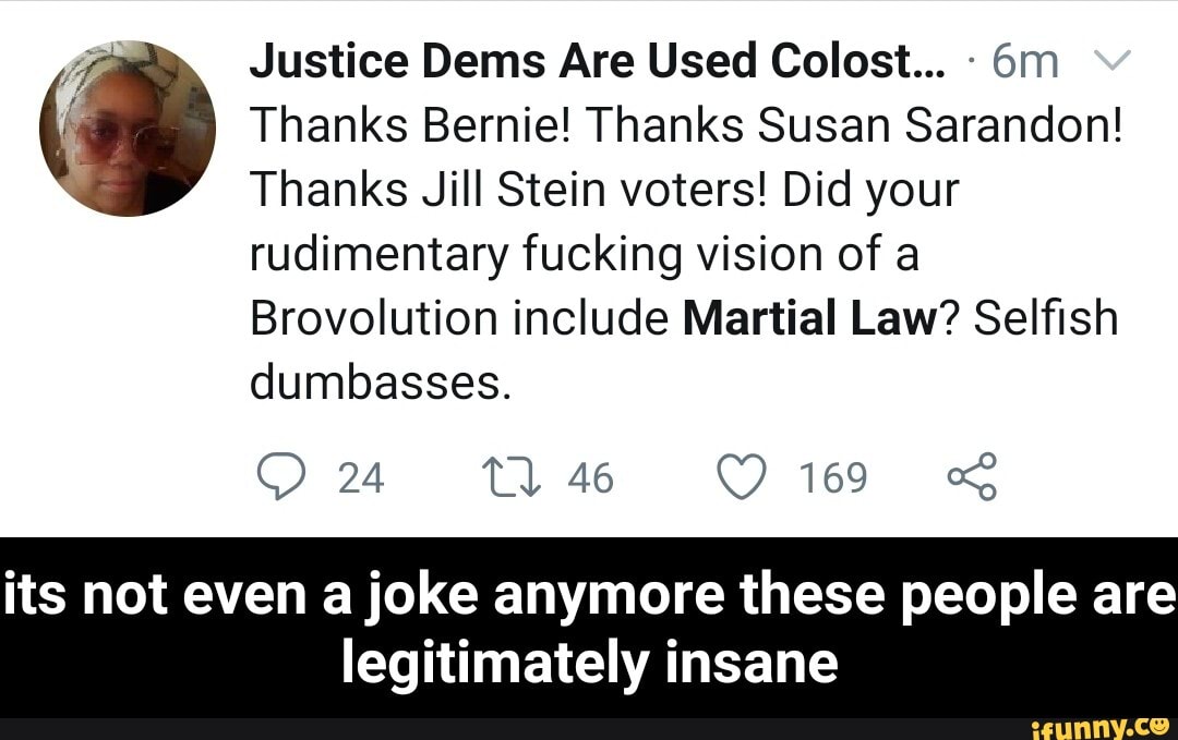 Justice Dems Are Used Colost... Thanks Bernie! Thanks Susan Sarandon!
Thanks Jill Stein voters! Did your
rudimentary fucking vision of a
Brovolution include Martial Law? Selfish
dumbasses.
its not even a joke anymore these people are
legitimately insane - its not even a joke anymore these people are legitimately insane