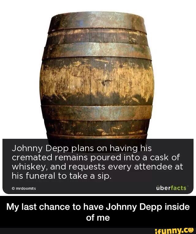 Johnny Depp plans on having his
cremated remains poured into a cask of
whiskey, and requests every attendee at
his funeral to take a sip.
My last chance to have Johnny Depp inside
of me - My last chance to have Johnny Depp inside of me