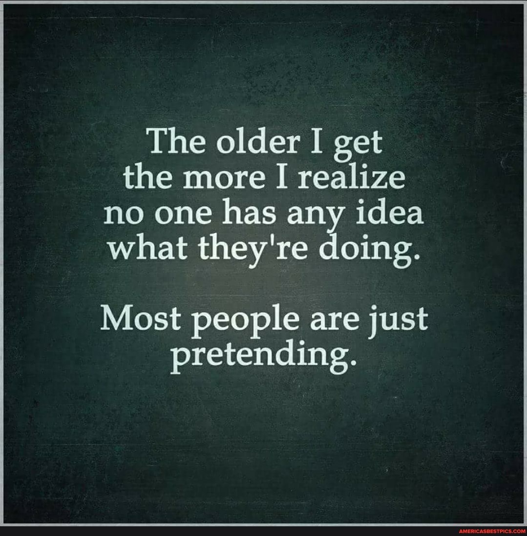 The older I get the more I realize no one has any idea what they're doing.
Most people are just pretending.