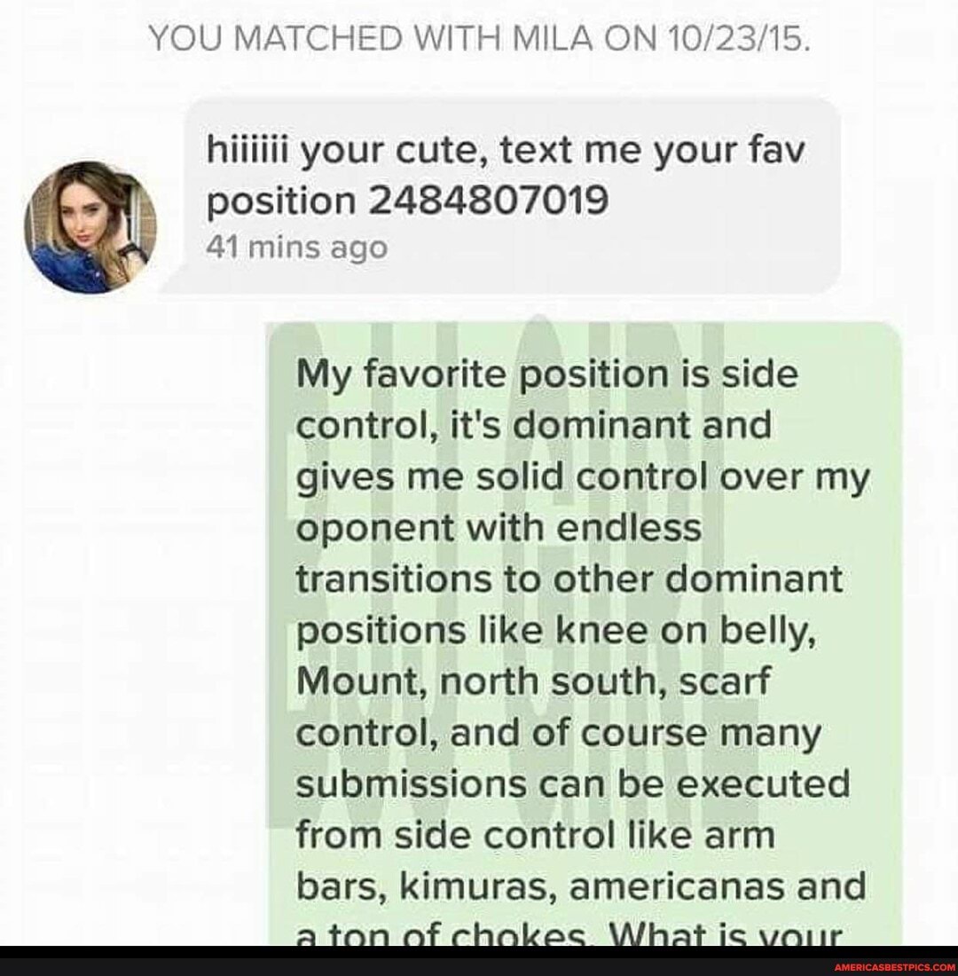 YOU MATCHED WITH MILA ON
position 2484807019
41 mins ago
My favorite position is side control, it's dominant and gives me solid control over my oponent with endless transitions to other dominant positions like knee on belly,
Mount, north south, scarf control, and of course many submissions can be executed from side control like arm bars, kimuras, americanas and
tan AF clhnbac WVWiihat ic waiir