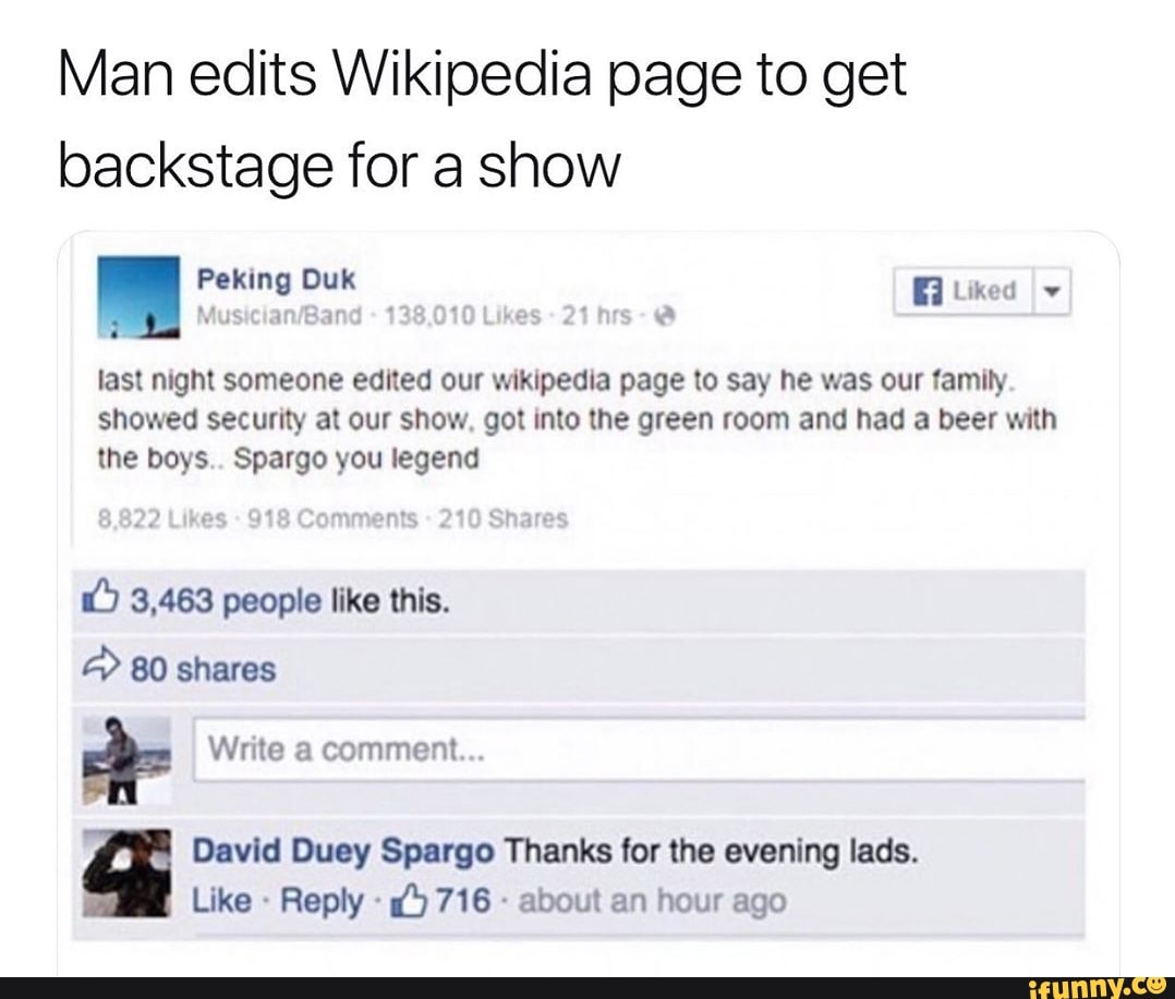 Man edits Wikipedia page to get
backstage for a show
!
&
last mgm someone edited our mklpedla page to say he was our family
showed security at our show. got Into lhe green room and had a beer mm
the boys Spargo you legend
& 3.463 people like this.
*
n Davld Duey Spargo Thanks for the evening Iads.
Like -
Reply «
£7716 «
about an hour ago