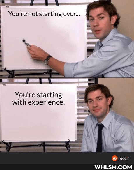 You're not starting over...
You're starting with experience.
