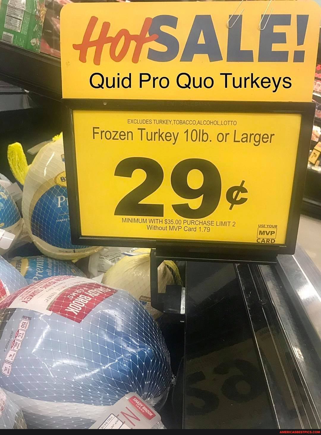 SALE!
Quid Pro Quo Turkeys
EXCLUDES TURKEY, TOBACCO,ALCOHOL,LOTTO
Frozen Turkey 10lb. or Larger
MINIMUM WITH $35,00 PURCHASE LIMIT 2
Without MVP Card 1.79