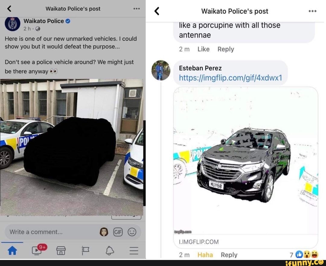 < Waikato Police's post
Waikato Police @
Here is one of our new unmarked vehicles. I could show you but it would defeat the purpose...
Don't see a police vehicle around? We might just be there anyway
Write a comment...
ft
like a porcupine with all those antennae
Like Reply
Esteban Perez
LIVIGFLIP.COM)
Reply