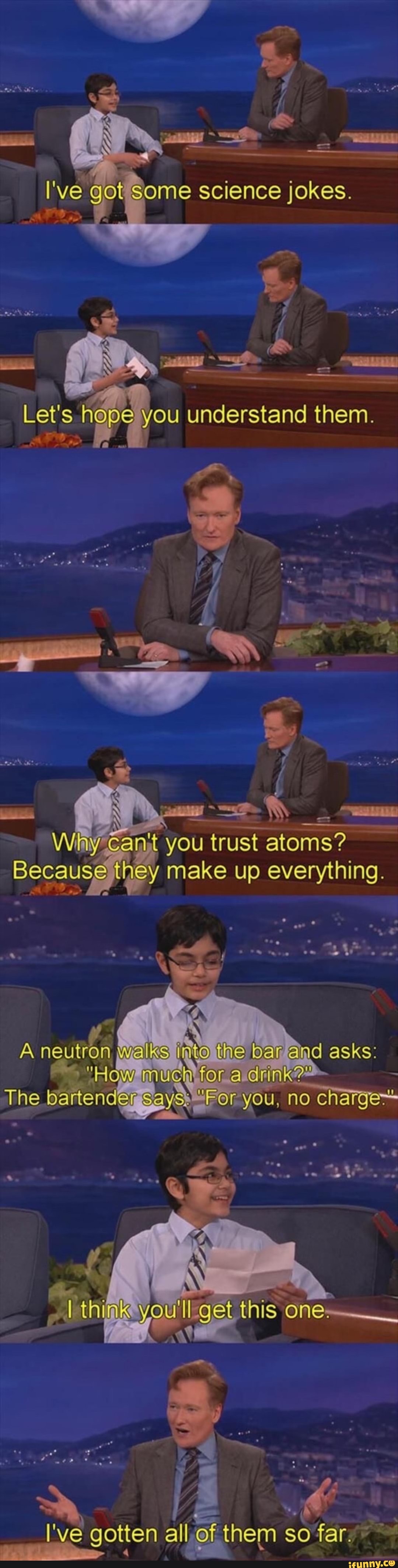 I've got Some science jokes.
Let's how you understand them.
Gan you trust atoms?
Because they make up everything
A neutron walks ar @ad asks: for a rink?"
The bartender 'FOr you, no charges
think you'll get this one
I've gotten all af them so far.
> 4