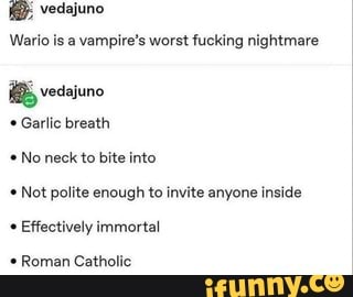 vedajuno
Wario is a vampire's worst fucking nightmare
Garlic breath No neck to bite into
Not polite enough to invite anyone inside
Effectively immortal
Roman Catholic