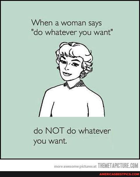 When a woman says
"do whatever you want"
do NOT do whatever you want.
