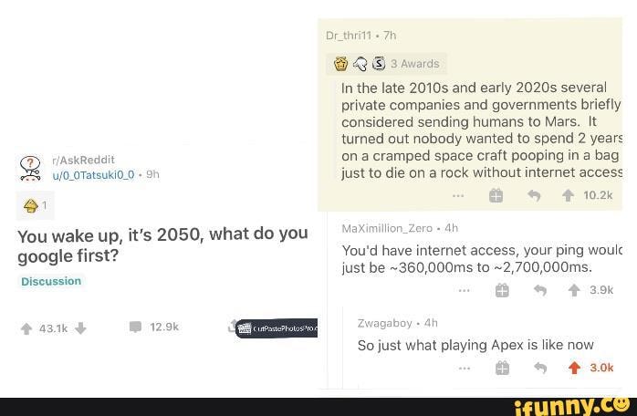 8
You wake up, it's 2050, what do you
google first?
Discussion
QS snares
private companies and governments briefly
sending
turned out nobody wanted to spend 2 years
on a cramped space craft pooping in a bag
MaXimillon_Zero You'd have internet access, your ping woulc
So just what playing Apex
E