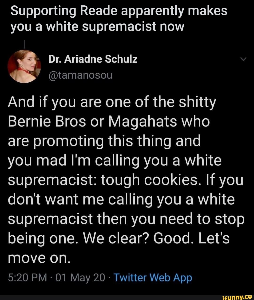Supporting Reade apparently makes
you a white supremacist now
And if you are one of the shitty
Bernie Bros or Magahats who
are promoting this thing and
you mad I'm calling you a white
supremacist: tough cookies. If you
dont want me calling you a white
supremacist then you need to stop
being one. We clear? Good. Let's
move on.
Twitter Web App