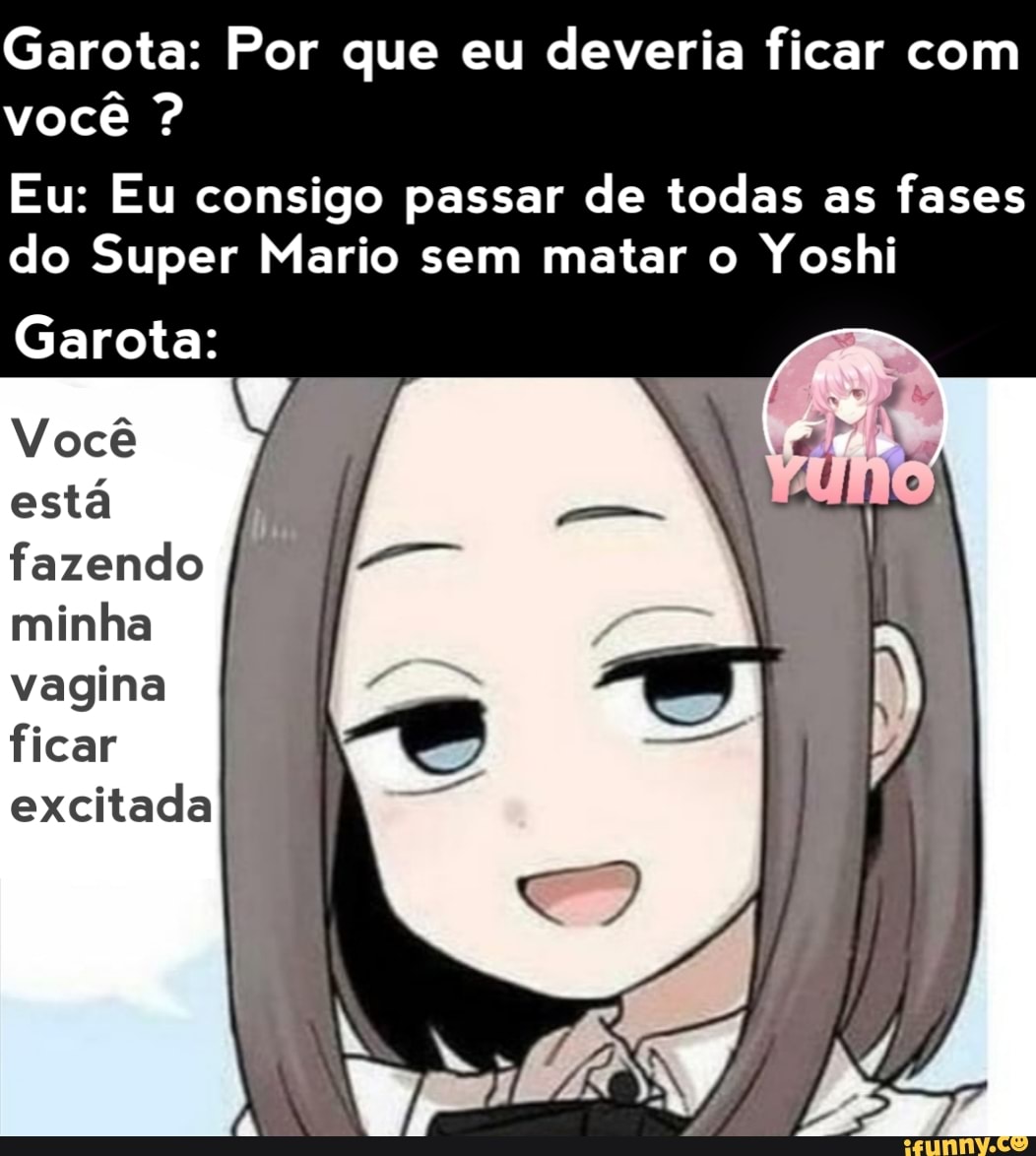 Garota: Por que eu deveria ficar com você ?
Eu: Eu consigo passar de todas as fases
do Super Mario sem matar o Yoshi
Garota:
Você está fazendo minha vagina ficar excitada