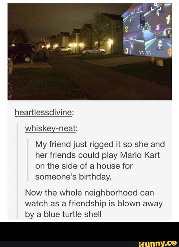 whiskey-neat:
My friend just rigged it so she and
her friends could play Mario Kart
on the side of a house for
someone's birthday.
Now the whole neighborhood can
watch as a friendship is bIown away
by a blue turtle shell -