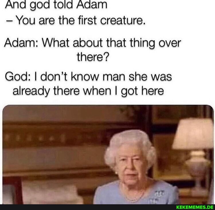 And god tola Adam
You are the first creature.
Adam: What about that thing over there?
God: I don't know man she was already there when I got here