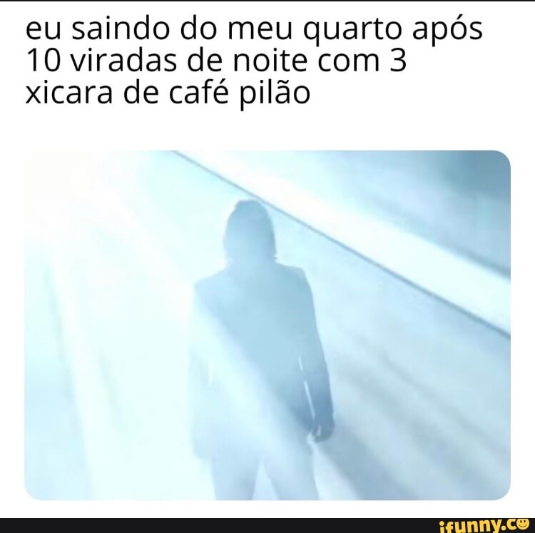 eu saindo do meu quarto após
10 viradas de noite com 3
xicara de café pilão