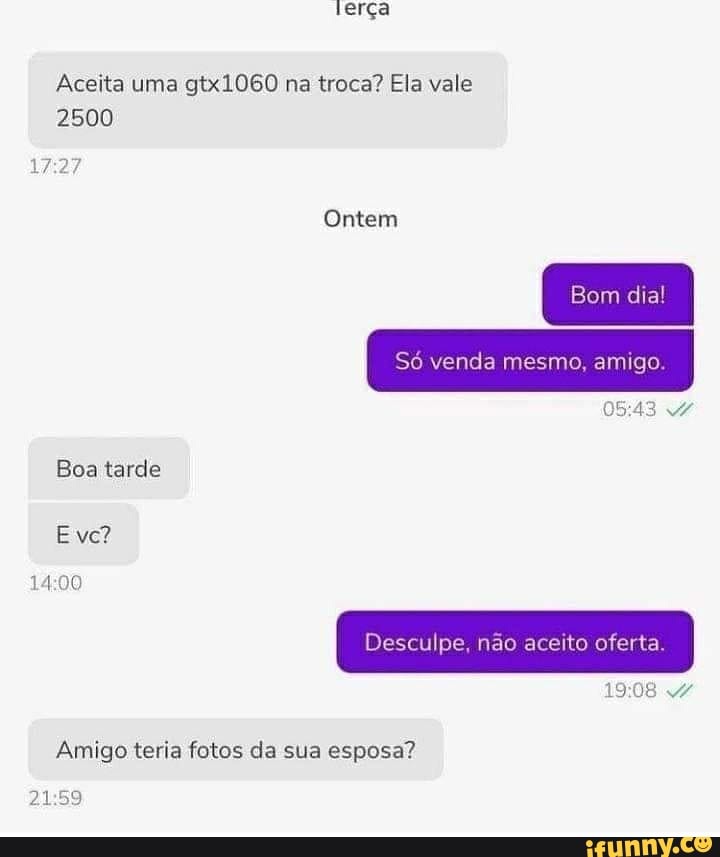 terça
Aceita uma gtx1060 na troca? Ela vale
2500
Ontem
Bom dia!
Sô venda mesmo. amigo.
0543
Boa tarde
E ve?
Desculpe, não aceito oferta.
Amigo teria fotos da sua esposa?