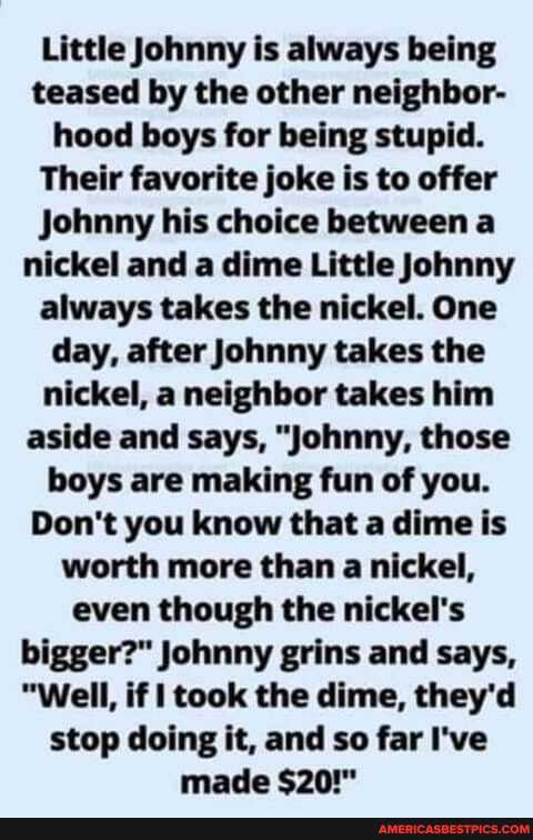 Little Johnny is always being teased by the other neighbor- hood boys for being stupid.
Their favorite joke is to offer
Johnny his choice between a nickel and a dime Little Johnny always takes the nickel. One day, after Johnny takes the nickel, a neighbor takes him aside and says, "Johnny, those boys are making fun of you.
Don't you know that a dime is worth more than a nickel, even though the nickel's bigger?" Johnny grins and says,
"Well, if took the dime, they'd stop doing it, and so far I've made $20!"