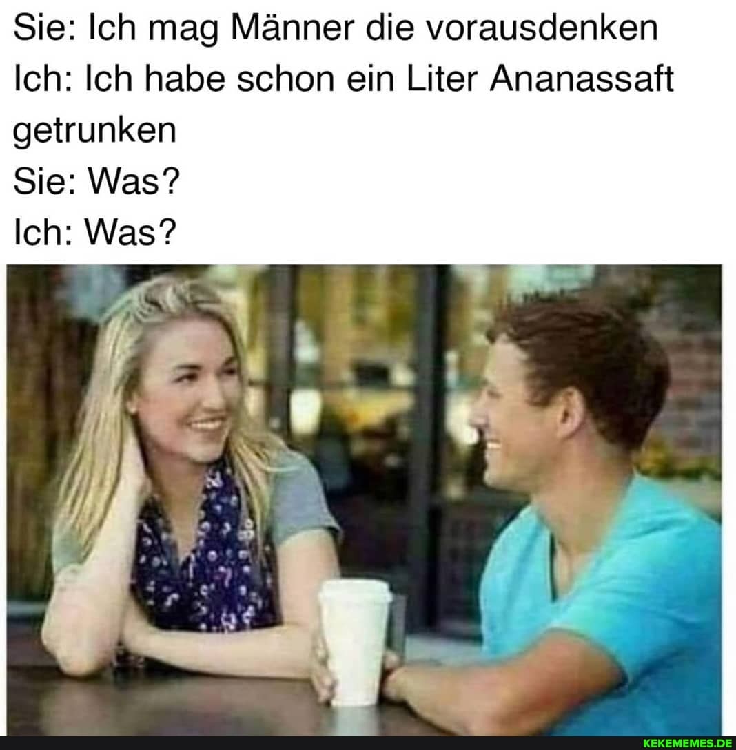 Sie: Ich mag Männer die vorausdenken
Ich: Ich habe schon ein Liter Ananassaft getrunken
Sie: Was?
Ich: Was?