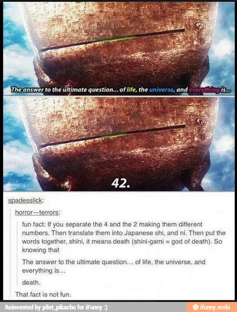 horror-terrors:
fun fact: If you separate the 4 and the 2 making them different
numbers. Then translate them into Japanese shi. and ni. Then put the
words together, shini, it means death (shini-gami =
god of death). So
knowing that
'The answer to the ultimate question... of life, the universe, and
everything is.