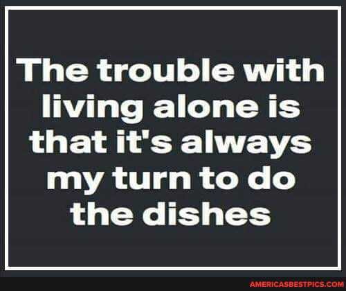 The trouble with
living alone is that it's always my turn to do the dishes