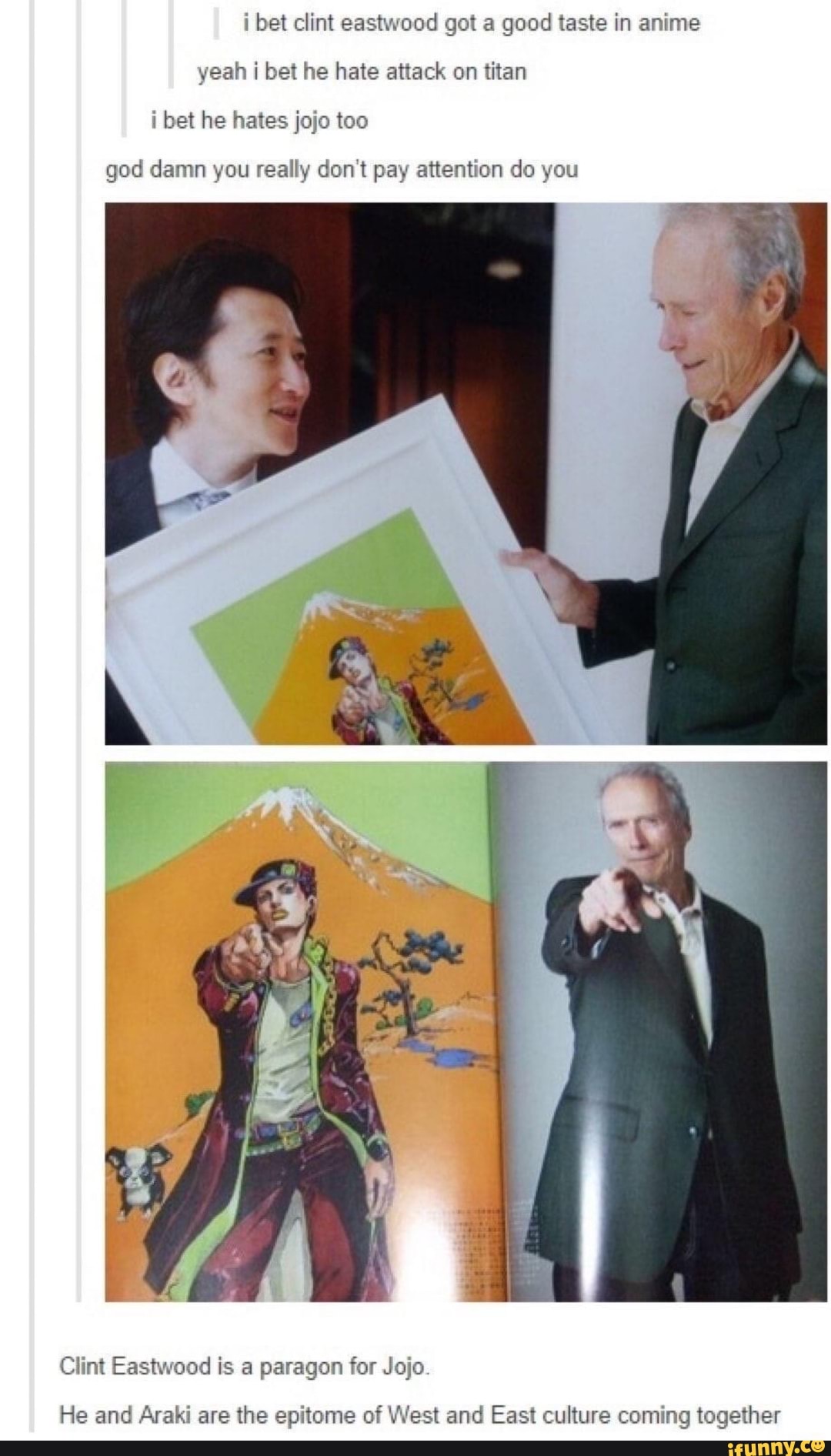 i bet clint eastwood got a good taste in anime
i bet he hates jojo too
god damn you really don't pay attention do you
Clint Eastwood is a paragon for Jojo
He and Araki are the epitome of West and East culture coming together