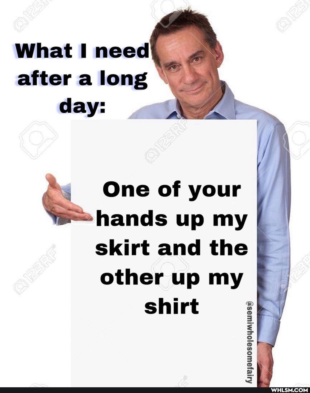What I need after a long day:
One of your I hands up my skirt and the other up my
shirt
