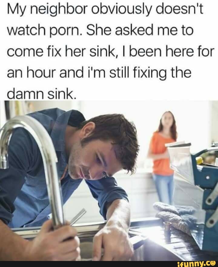 My neighbor obviously doesn't watch porn. She asked me to come fix her  sink, I been here for an hour and i'm still fixing the damn sink. - iFunny  Brazil