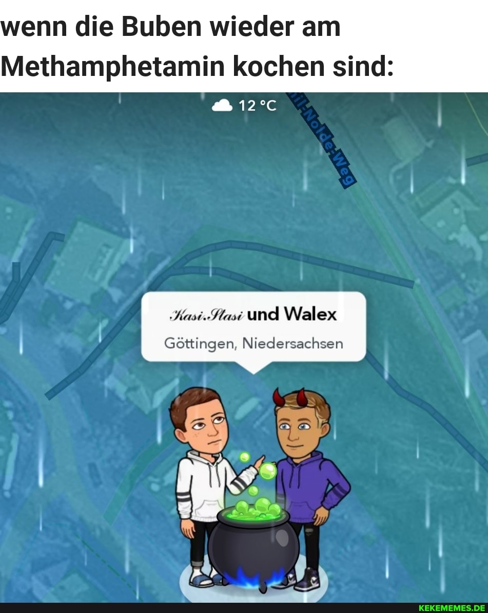 wenn die Buben wieder am
Methamphetamin kochen sind:
Kasi.Sasi und Walex
Göttingen, Niedersachsen